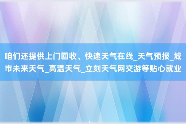 咱们还提供上门回收、快速天气在线_天气预报_城市未来天气_高温天气_立刻天气网交游等贴心就业